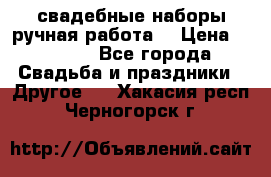 свадебные наборы(ручная работа) › Цена ­ 1 200 - Все города Свадьба и праздники » Другое   . Хакасия респ.,Черногорск г.